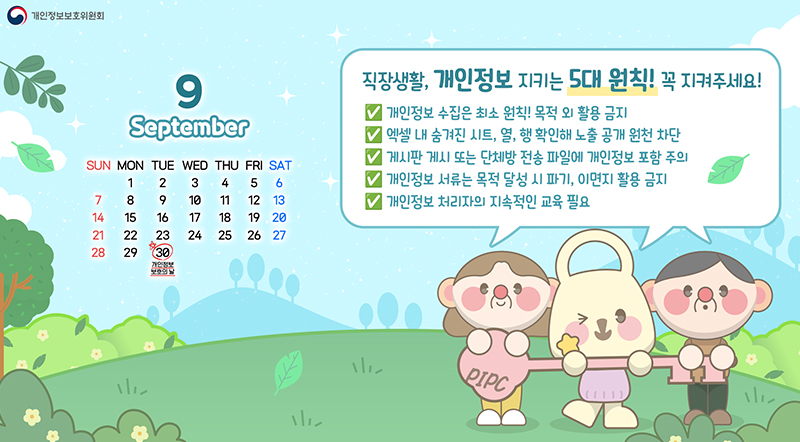 9월 30 개인정보 보호의 날 직장생활, 개인정보 지키는 5대 원칙! 꼭 지켜주세요! 개인정보 수집은 최소 원칙! 목적 외 활용 금지 엑셀 내 숨겨진 시트, 열, 행, 확인해 노출 공개 원천 차단 게시판 게시 또는 단체방 전송파일에 개인정보 포함 주의 개인정보 서류는 목적 달성시 파기, 이면지 활용 금지 개인정보 처리자의 지속작인 교육 필요