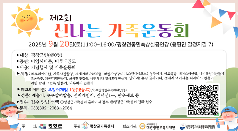 2025년 9월 20(토)11:00~16:00/평창전통민속상설공연장(용평면 갈정지길 7)  대상 : 평창군(490명) 공연 : 마임시티즌, 마루태권도 내용 : 기념행사 및 가족운동회 체험:레크리에이션, 가족사진촬영, 세계여러나라체험,와펜가방꾸미기,스칸디아모스인형꾸미기,타로상담,페이스페인팅, 나비목걸이만들기,드론축구,3D팬키링만들기,ai사진 편집툴,나만의 p